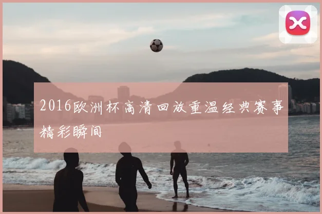 2016欧洲杯高清回放重温经典赛事精彩瞬间