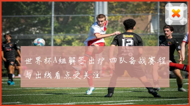 世界杯A组解签出炉 四队备战赛程与出线看点受关注