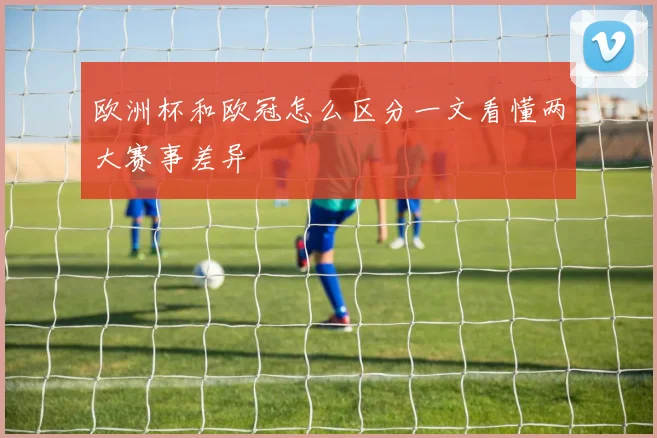 欧洲杯和欧冠怎么区分一文看懂两大赛事差异