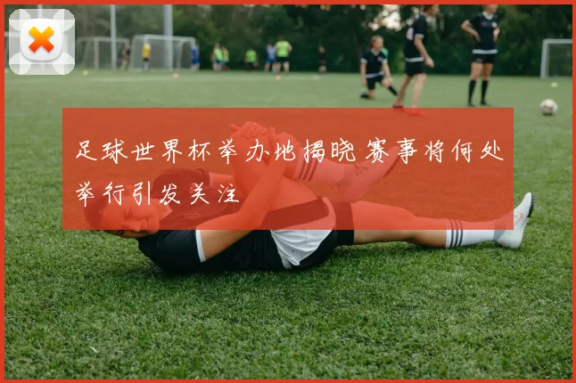 足球世界杯举办地揭晓 赛事将何处举行引发关注