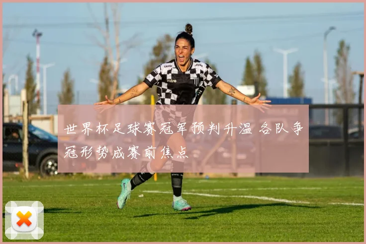 世界杯足球赛冠军预判升温 各队争冠形势成赛前焦点
